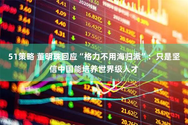 51策略 董明珠回应“格力不用海归派”:只是坚信中国能培养世界级人才