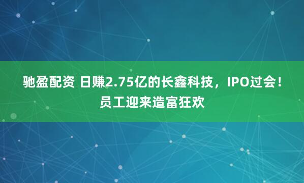 驰盈配资 日赚2.75亿的长鑫科技，IPO过会！员工迎来造富狂欢