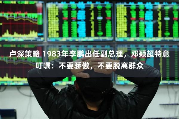 卢深策略 1983年李鹏出任副总理，邓颖超特意叮嘱：不要骄傲，不要脱离群众